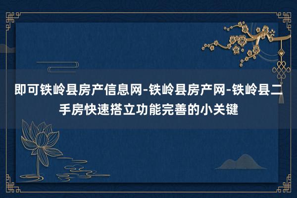 即可铁岭县房产信息网-铁岭县房产网-铁岭县二手房快速搭立功能完善的小关键